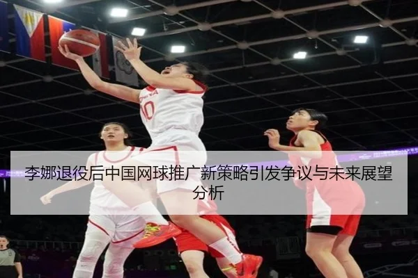 李娜退役后中国网球推广新策略引发争议与未来展望分析