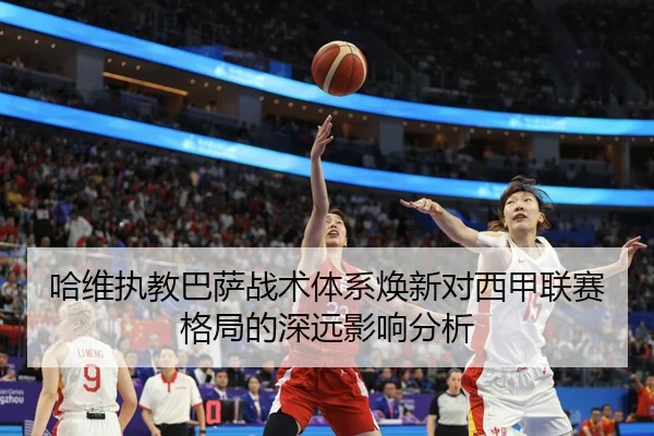 哈维执教巴萨战术体系焕新对西甲联赛格局的深远影响分析