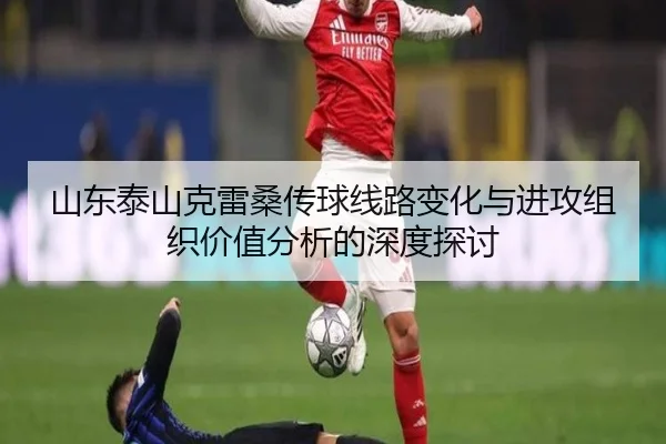 山东泰山克雷桑传球线路变化与进攻组织价值分析的深度探讨